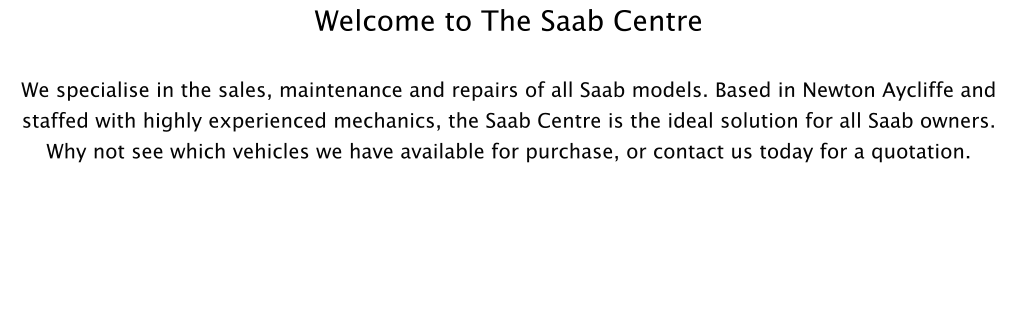 Welcome to The Saab Centre  We specialise in the sales, maintenance and repairs of all Saab models. Based in Newton Aycliffe and staffed with highly experienced mechanics, the Saab Centre is the ideal solution for all Saab owners. Why not see which vehicles we have available for purchase, or contact us today for a quotation.